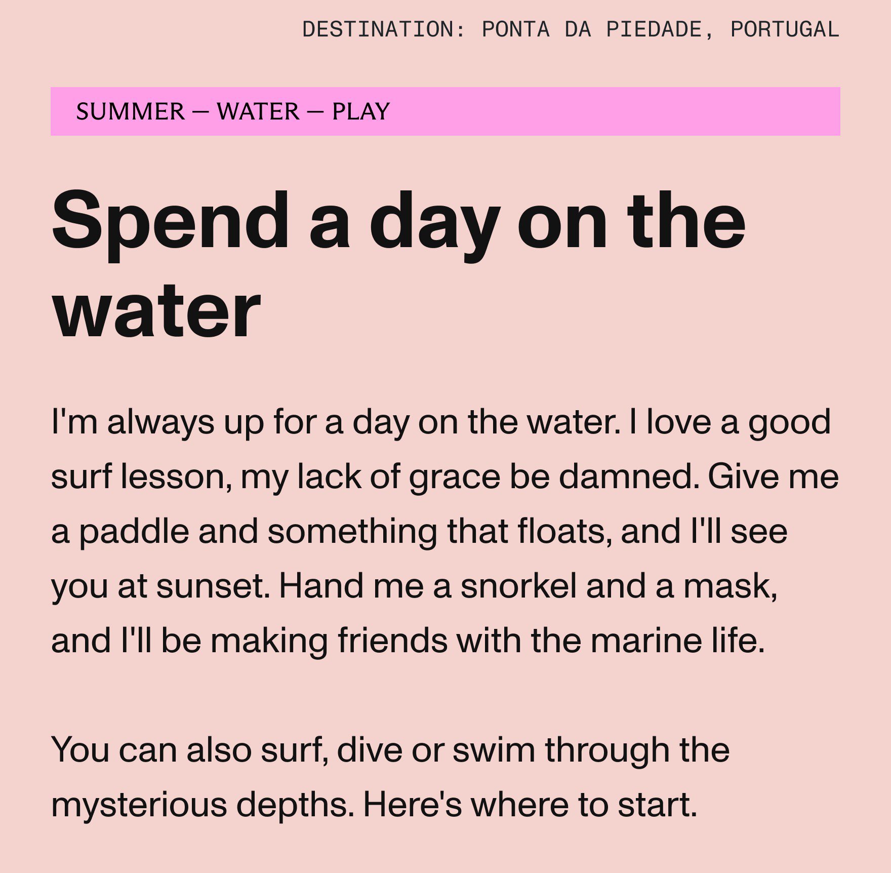 I'm always up for a day on the water. I love a good surf lesson, my lack of grace be damned. Give me a paddle and something that floats, and I'll see you at sunset. 